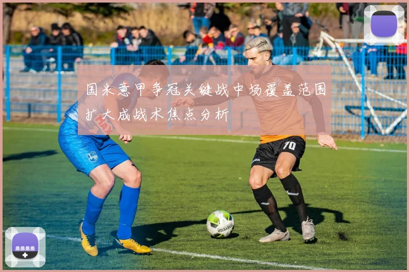 国米意甲争冠关键战中场覆盖范围扩大成战术焦点分析