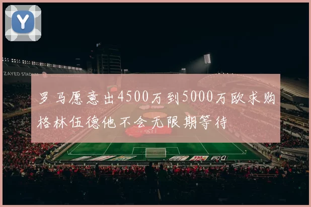 罗马愿意出4500万到5000万欧求购格林伍德他不会无限期等待