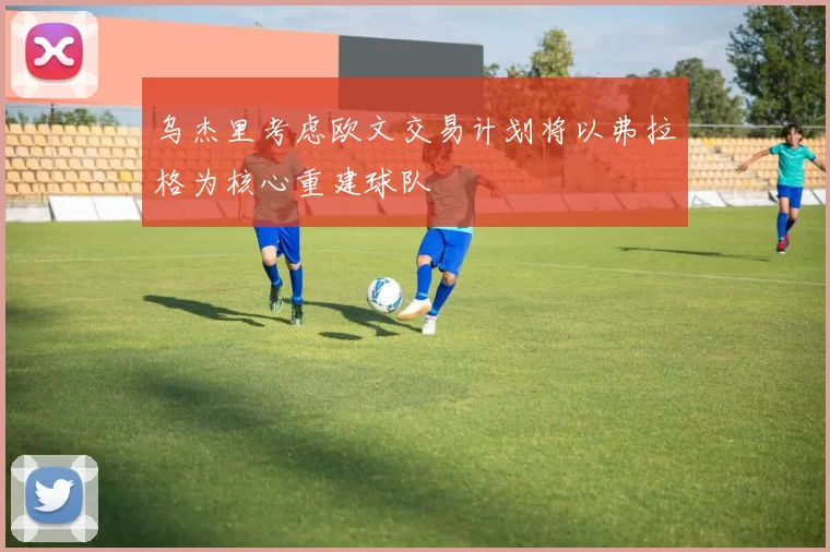 乌杰里考虑欧文交易计划将以弗拉格为核心重建球队