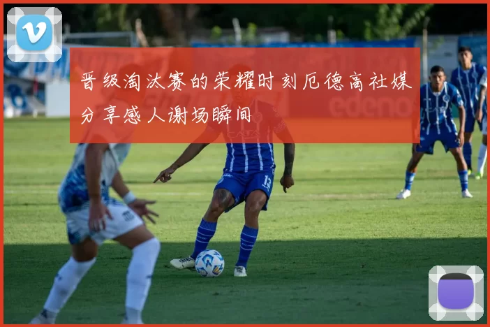 晋级淘汰赛的荣耀时刻厄德高社媒分享感人谢场瞬间