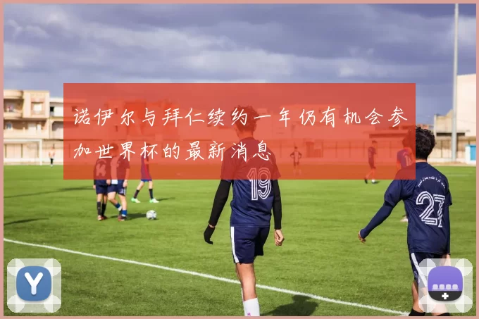 诺伊尔与拜仁续约一年仍有机会参加世界杯的最新消息